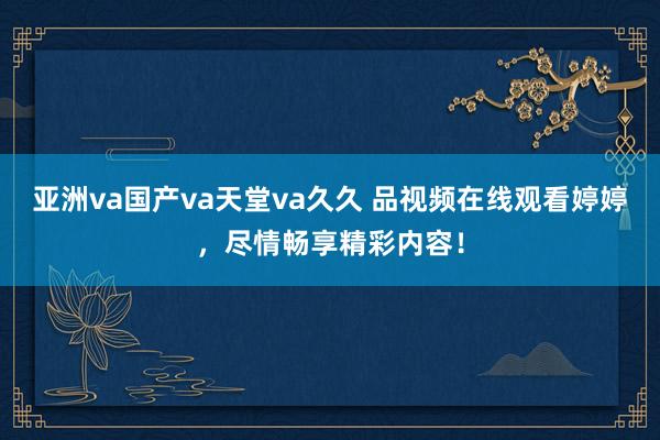 亚洲va国产va天堂va久久 品视频在线观看婷婷，尽情畅享精彩内容！