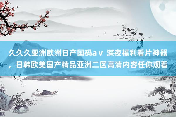 久久久亚洲欧洲日产国码aⅴ 深夜福利看片神器，日韩欧美国产精品亚洲二区高清内容任你观看