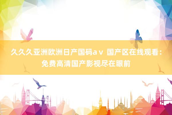 久久久亚洲欧洲日产国码aⅴ 国产区在线观看：免费高清国产影视尽在眼前