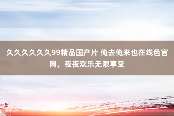 久久久久久久99精品国产片 俺去俺来也在线色官网，夜夜欢乐无限享受