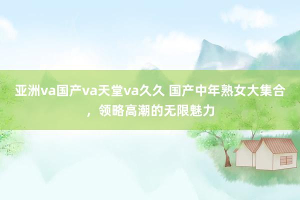亚洲va国产va天堂va久久 国产中年熟女大集合，领略高潮的无限魅力
