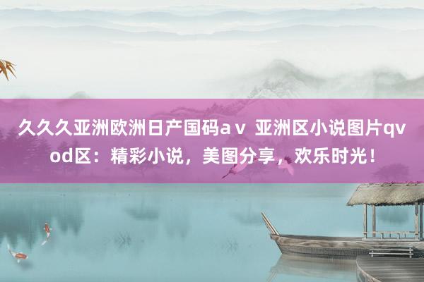 久久久亚洲欧洲日产国码aⅴ 亚洲区小说图片qvod区：精彩小说，美图分享，欢乐时光！