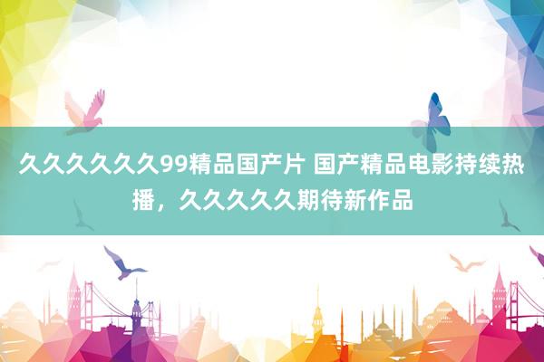 久久久久久久99精品国产片 国产精品电影持续热播，久久久久久期待新作品