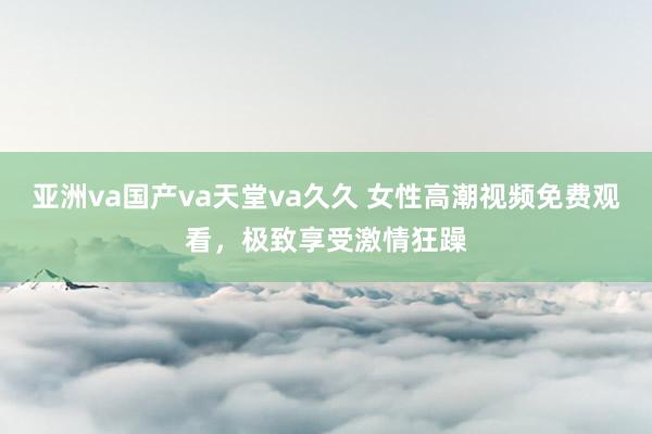 亚洲va国产va天堂va久久 女性高潮视频免费观看，极致享受激情狂躁