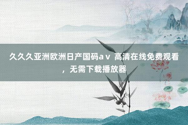 久久久亚洲欧洲日产国码aⅴ 高清在线免费观看，无需下载播放器