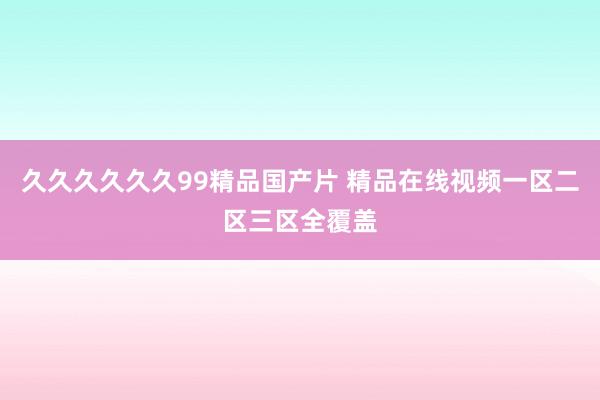 久久久久久久99精品国产片 精品在线视频一区二区三区全覆盖