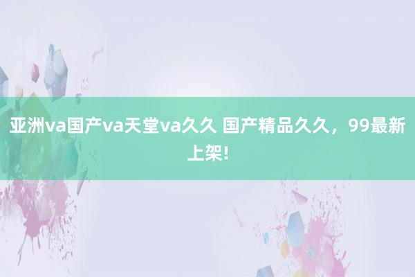 亚洲va国产va天堂va久久 国产精品久久，99最新上架!