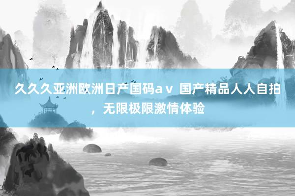 久久久亚洲欧洲日产国码aⅴ 国产精品人人自拍，无限极限激情体验