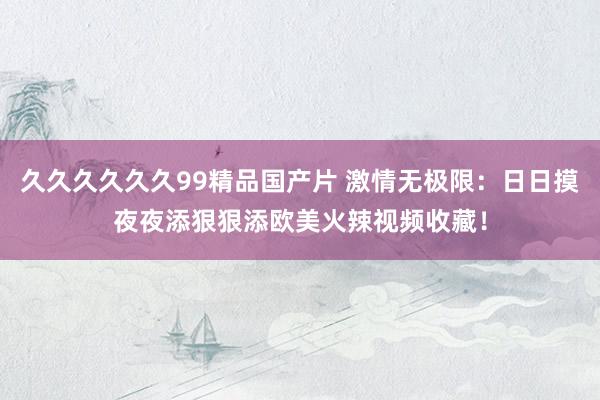 久久久久久久99精品国产片 激情无极限：日日摸夜夜添狠狠添欧美火辣视频收藏！