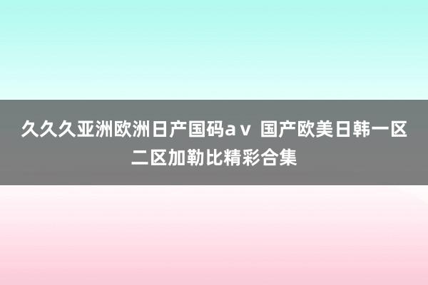 久久久亚洲欧洲日产国码aⅴ 国产欧美日韩一区二区加勒比精彩合集