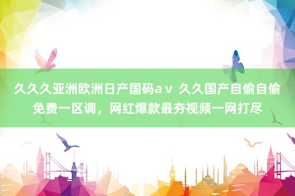 久久久亚洲欧洲日产国码aⅴ 久久国产自偷自偷免费一区调，网红爆款最夯视频一网打尽