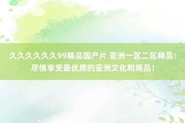 久久久久久久99精品国产片 亚洲一区二区精品：尽情享受最优质的亚洲文化和商品！