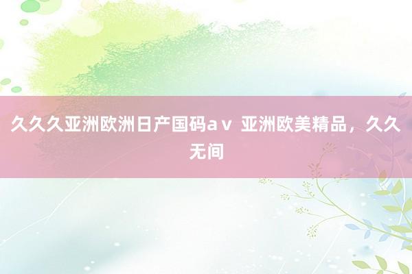 久久久亚洲欧洲日产国码aⅴ 亚洲欧美精品，久久无间