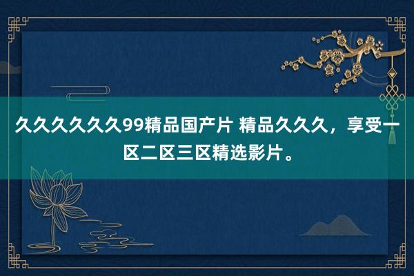久久久久久久99精品国产片 精品久久久，享受一区二区三区精选影片。