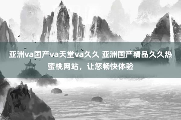 亚洲va国产va天堂va久久 亚洲国产精品久久热蜜桃网站，让您畅快体验