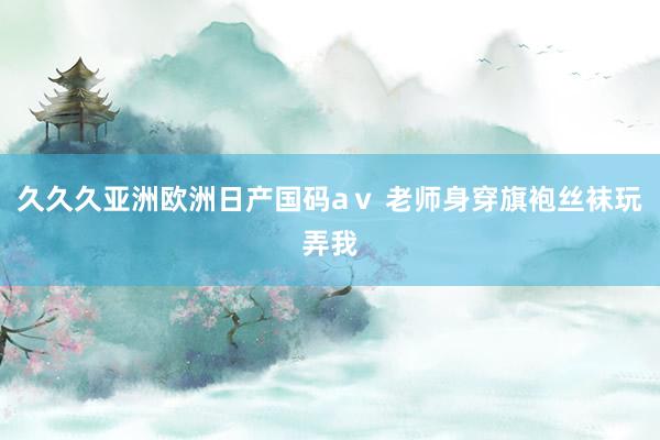 久久久亚洲欧洲日产国码aⅴ 老师身穿旗袍丝袜玩弄我
