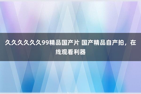 久久久久久久99精品国产片 国产精品自产拍，在线观看利器
