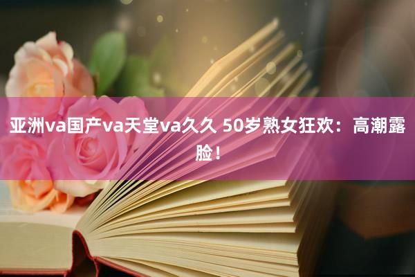 亚洲va国产va天堂va久久 50岁熟女狂欢：高潮露脸！