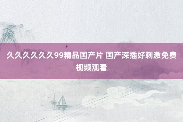 久久久久久久99精品国产片 国产深插好刺激免费视频观看