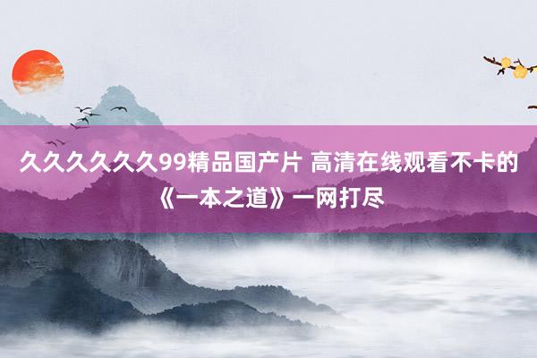 久久久久久久99精品国产片 高清在线观看不卡的《一本之道》一网打尽