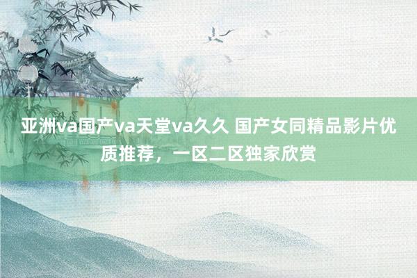亚洲va国产va天堂va久久 国产女同精品影片优质推荐，一区二区独家欣赏