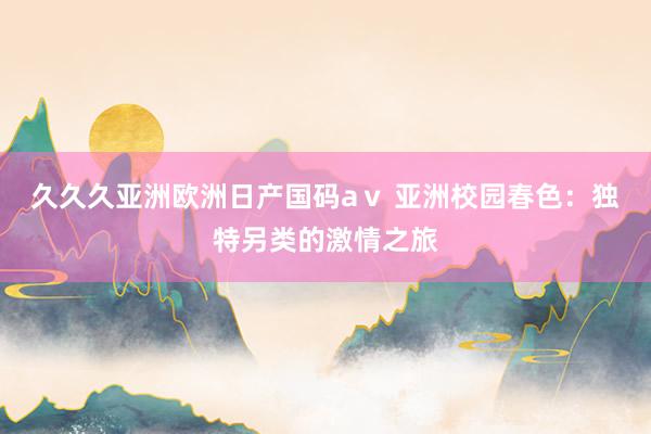 久久久亚洲欧洲日产国码aⅴ 亚洲校园春色：独特另类的激情之旅