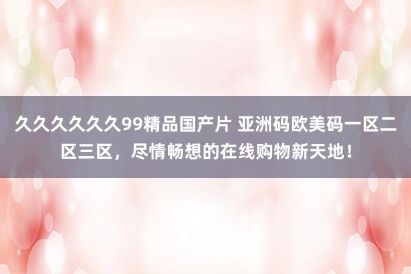久久久久久久99精品国产片 亚洲码欧美码一区二区三区，尽情畅想的在线购物新天地！