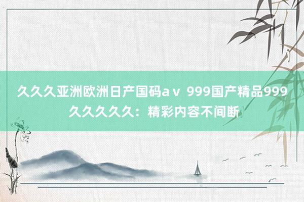 久久久亚洲欧洲日产国码aⅴ 999国产精品999 久久久久久：精彩内容不间断