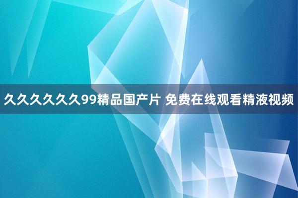 久久久久久久99精品国产片 免费在线观看精液视频