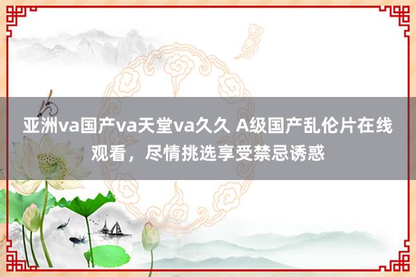 亚洲va国产va天堂va久久 A级国产乱伦片在线观看，尽情挑选享受禁忌诱惑