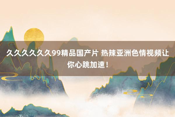久久久久久久99精品国产片 热辣亚洲色情视频让你心跳加速！