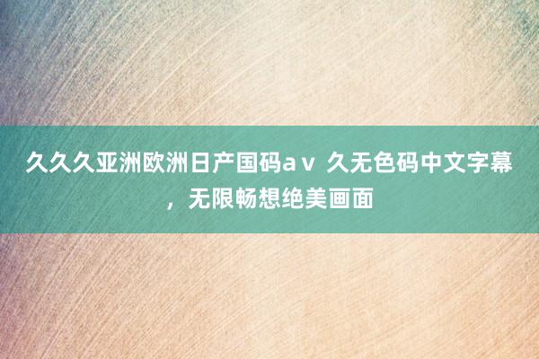 久久久亚洲欧洲日产国码aⅴ 久无色码中文字幕，无限畅想绝美画面