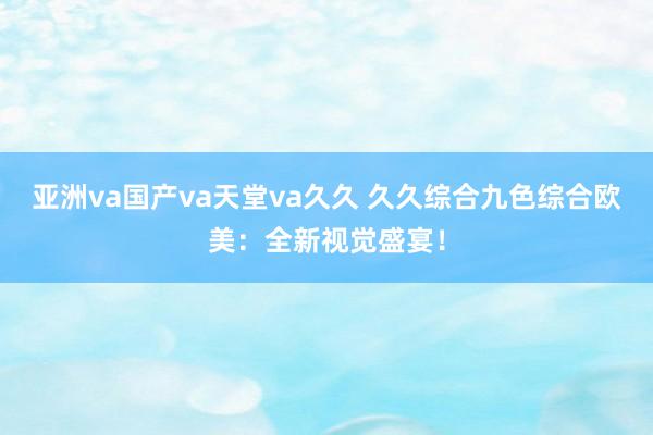 亚洲va国产va天堂va久久 久久综合九色综合欧美：全新视觉盛宴！