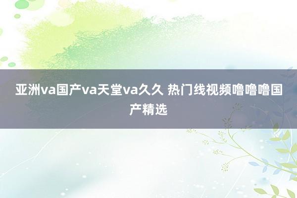 亚洲va国产va天堂va久久 热门线视频噜噜噜国产精选