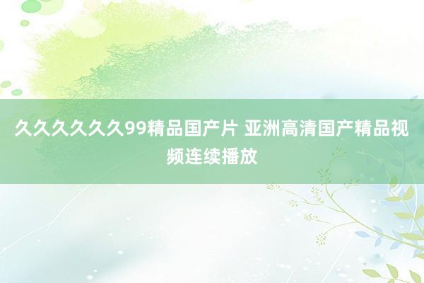 久久久久久久99精品国产片 亚洲高清国产精品视频连续播放