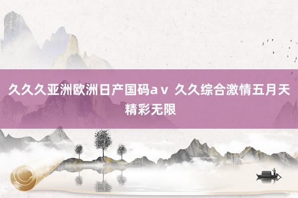 久久久亚洲欧洲日产国码aⅴ 久久综合激情五月天 精彩无限