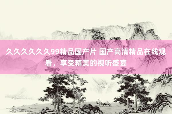 久久久久久久99精品国产片 国产高清精品在线观看，享受精美的视听盛宴
