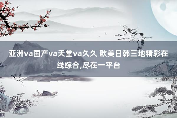 亚洲va国产va天堂va久久 欧美日韩三地精彩在线综合,尽在一平台