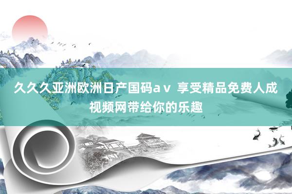久久久亚洲欧洲日产国码aⅴ 享受精品免费人成视频网带给你的乐趣
