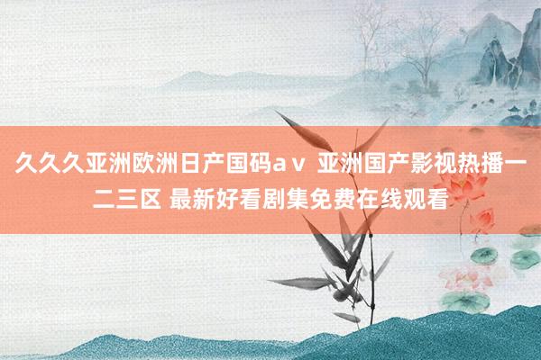 久久久亚洲欧洲日产国码aⅴ 亚洲国产影视热播一二三区 最新好看剧集免费在线观看