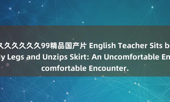 久久久久久久99精品国产片 English Teacher Sits between My Legs and Unzips Skirt: An Uncomfortable Encounter.