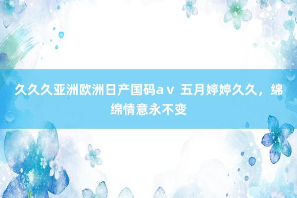 久久久亚洲欧洲日产国码aⅴ 五月婷婷久久，绵绵情意永不变