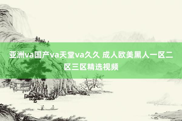 亚洲va国产va天堂va久久 成人欧美黑人一区二区三区精选视频