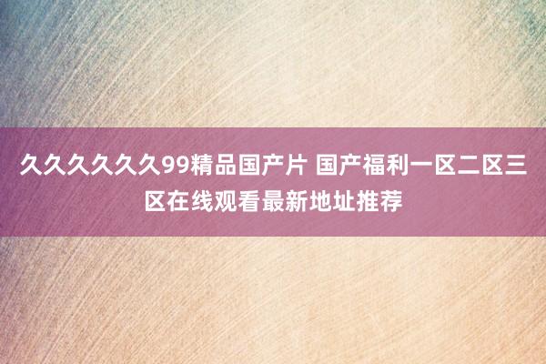 久久久久久久99精品国产片 国产福利一区二区三区在线观看最新地址推荐