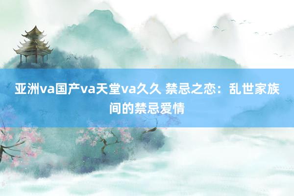 亚洲va国产va天堂va久久 禁忌之恋：乱世家族间的禁忌爱情