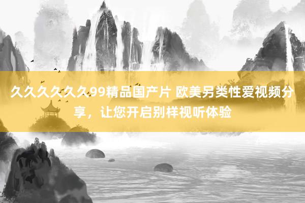 久久久久久久99精品国产片 欧美另类性爱视频分享，让您开启别样视听体验