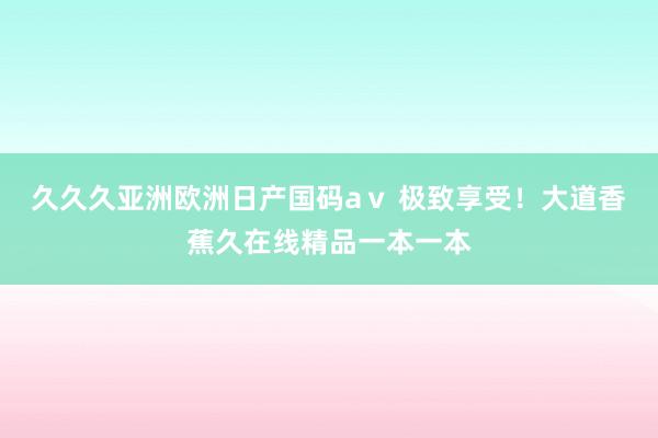 久久久亚洲欧洲日产国码aⅴ 极致享受！大道香蕉久在线精品一本一本