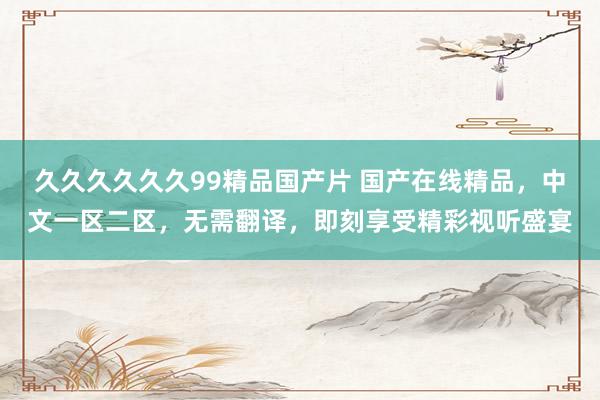 久久久久久久99精品国产片 国产在线精品，中文一区二区，无需翻译，即刻享受精彩视听盛宴