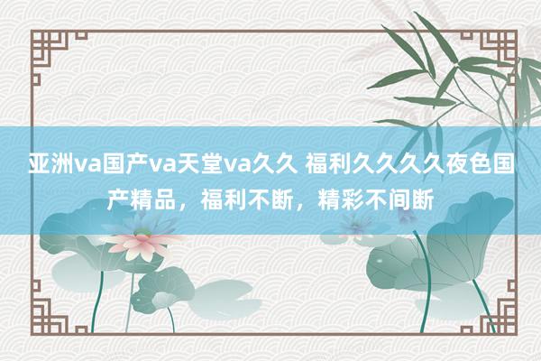 亚洲va国产va天堂va久久 福利久久久久夜色国产精品，福利不断，精彩不间断