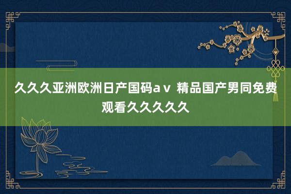 久久久亚洲欧洲日产国码aⅴ 精品国产男同免费观看久久久久久